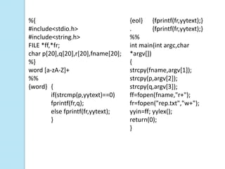 %{                                  {eol} {fprintf(fr,yytext);}
#include<stdio.h>                   .        {fprintf(fr,yytext);}
#include<string.h>                  %%
FILE *ff,*fr;                       int main(int argc,char
char p[20],q[20],r[20],fname[20];   *argv[])
%}                                  {
word [a-zA-Z]+                      strcpy(fname,argv[1]);
%%                                  strcpy(p,argv[2]);
{word} {                            strcpy(q,argv[3]);
         if(strcmp(p,yytext)==0)    ff=fopen(fname,"r+");
         fprintf(fr,q);             fr=fopen("rep.txt","w+");
         else fprintf(fr,yytext);   yyin=ff; yylex();
         }                          return(0);
                                    }
 