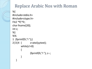 Replace Arabic Nos with Roman
%{
#include<stdio.h>
#include<ctype.h>
FILE *ff,*fr;
char fname[20];
int z;
%}
%%
1 {fprintf(fr,"I ");}
2|3|4 {           z=atoi(yytext);
        while(z!=0)
        {
                  {fprintf(fr,"I "); z--;
        }
    }
 