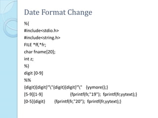 Date Format Change
%{
#include<stdio.h>
#include<string.h>
FILE *ff,*fr;
char fname[20];
int z;
%}
digit [0-9]
%%
{digit}{digit}""{digit}{digit}"" {yymore();}
[5-9][1-9]                 {fprintf(fr,"19"); fprintf(fr,yytext);}
[0-5]{digit}      {fprintf(fr,"20"); fprintf(fr,yytext);}
 