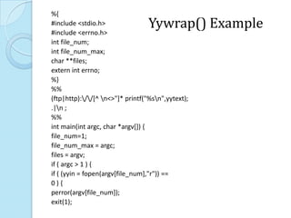 %{
#include <stdio.h>
#include <errno.h>
                                  Yywrap() Example
int file_num;
int file_num_max;
char **files;
extern int errno;
%}
%%
(ftp|http)://[^ n<>"]* printf("%sn",yytext);
.|n ;
%%
int main(int argc, char *argv[]) {
file_num=1;
file_num_max = argc;
files = argv;
if ( argc > 1 ) {
if ( (yyin = fopen(argv[file_num],"r")) ==
0){
perror(argv[file_num]);
exit(1);
 