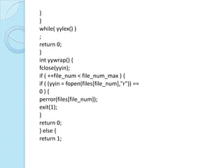 }
}
while( yylex() )
;
return 0;
}
int yywrap() {
fclose(yyin);
if ( ++file_num < file_num_max ) {
if ( (yyin = fopen(files[file_num],"r")) ==
0){
perror(files[file_num]);
exit(1);
}
return 0;
} else {
return 1;
 