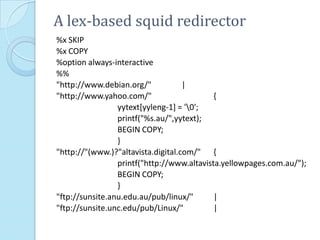 A lex-based squid redirector
%x SKIP
%x COPY
%option always-interactive
%%
"http://www.debian.org/"            |
"http://www.yahoo.com/"                     {
                 yytext[yyleng-1] = '0';
                 printf("%s.au/",yytext);
                 BEGIN COPY;
                 }
"http://"(www.)?"altavista.digital.com/" {
                 printf("http://www.altavista.yellowpages.com.au/");
                 BEGIN COPY;
                 }
"ftp://sunsite.anu.edu.au/pub/linux/"       |
"ftp://sunsite.unc.edu/pub/Linux/"          |
 