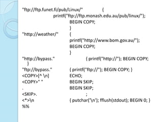 "ftp://ftp.funet.fi/pub/Linux/"             {
                printf("ftp://ftp.monash.edu.au/pub/linux/");
                         BEGIN COPY;
                         }
"http://weather/"        {
                         printf("http://www.bom.gov.au/");
                         BEGIN COPY;
                         }
"http://bypass."                  { printf("http://"); BEGIN COPY;
   }
"ftp://bypass."          { printf("ftp://"); BEGIN COPY; }
<COPY>[^ n]             ECHO;
<COPY>" "                BEGIN SKIP;
.                        BEGIN SKIP;
<SKIP>.                           ;
<*>n                    { putchar('n'); fflush(stdout); BEGIN 0; }
%%
 