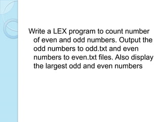 Write a LEX program to count number
 of even and odd numbers. Output the
 odd numbers to odd.txt and even
 numbers to even.txt files. Also display
 the largest odd and even numbers
 