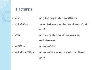 Patterns
   <s>r             an r, but only in start condition s

   <s1,s2,s3>r      same, but in any of start conditions s1, s2,
                     or s3

   <*>r             an r in any start condition, even an
                     exclusive one.

   <<EOF>>          an end-of-file

   <s1,s2><<EOF>>   an end-of-file when in start condition s1

                     or s2
 
