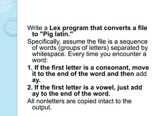 Write a Lex program that converts a file
  to "Pig latin."
Specifically, assume the file is a sequence
  of words (groups of letters) separated by
  whitespace. Every time you encounter a
  word:
1. If the first letter is a consonant, move
  it to the end of the word and then add
  ay.
2. If the first letter is a vowel, just add
  ay to the end of the word.
All nonletters are copied intact to the
  output.
 