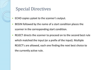 Special Directives
   ECHO copies yytext to the scanner's output.

   BEGIN followed by the name of a start condition places the
    scanner in the corresponding start condition.

   REJECT directs the scanner to proceed on to the second best rule
    which matched the input (or a prefix of the input). Multiple
    REJECT's are allowed, each one finding the next best choice to
    the currently active rule.
 