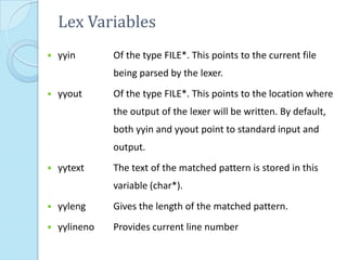 Lex Variables
   yyin       Of the type FILE*. This points to the current file
               being parsed by the lexer.
   yyout      Of the type FILE*. This points to the location where
               the output of the lexer will be written. By default,
               both yyin and yyout point to standard input and
               output.
   yytext     The text of the matched pattern is stored in this
               variable (char*).
   yyleng     Gives the length of the matched pattern.
   yylineno   Provides current line number
 