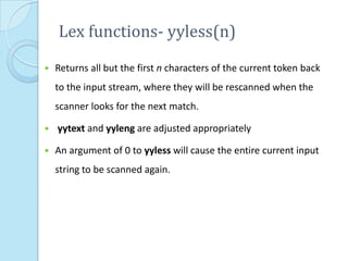 Lex functions- yyless(n)
   Returns all but the first n characters of the current token back
    to the input stream, where they will be rescanned when the
    scanner looks for the next match.

   yytext and yyleng are adjusted appropriately

   An argument of 0 to yyless will cause the entire current input
    string to be scanned again.
 