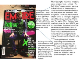 When looking for inspiration in today’s
lesson for cover lines, I noticed ‘ The
Dark Knight’ magazine cover was very
striking in terms of it’s appearance.
Firstly I noticed the variety in fonts on
the cover, there was 3 different fonts
all together. This made me aware that
when it comes to editing the magazine
we will have to use a variety of fonts
also. The tagline ‘Meet the joker’ was
very interesting, the word ‘JOKER’ was
in a much larger font to the rest of the
text and was in a different colour of
green which stood out from the rest.
This is because it’s the character’s
name and serves as importance to
helping the audience identify with who
he is.
This magazine cover also has
reoccurring colour themes of
green which is spaced out on
the cover and also a little bit of
pink too. This matches the main
character’s clothing in the
image and is helping create a
brand identity for the film.
This magazine includes
other information from
other films also and uses
the word ‘plus’ in a
bigger font to draw the
audience’s attention in.
This cover therefore
offers a variety to the
audience of the info it
contains.
This magazine cover
also includes a quote
which I felt was useful
in terms of giving an
opinion. This quote
acts like a tagline for
the film as it reveals a
small amount into the
plot and sums it up in
a short and catchy
way.
 