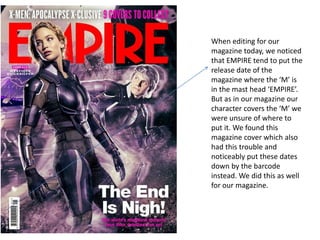 When editing for our
magazine today, we noticed
that EMPIRE tend to put the
release date of the
magazine where the ‘M’ is
in the mast head ‘EMPIRE’.
But as in our magazine our
character covers the ‘M’ we
were unsure of where to
put it. We found this
magazine cover which also
had this trouble and
noticeably put these dates
down by the barcode
instead. We did this as well
for our magazine.
 