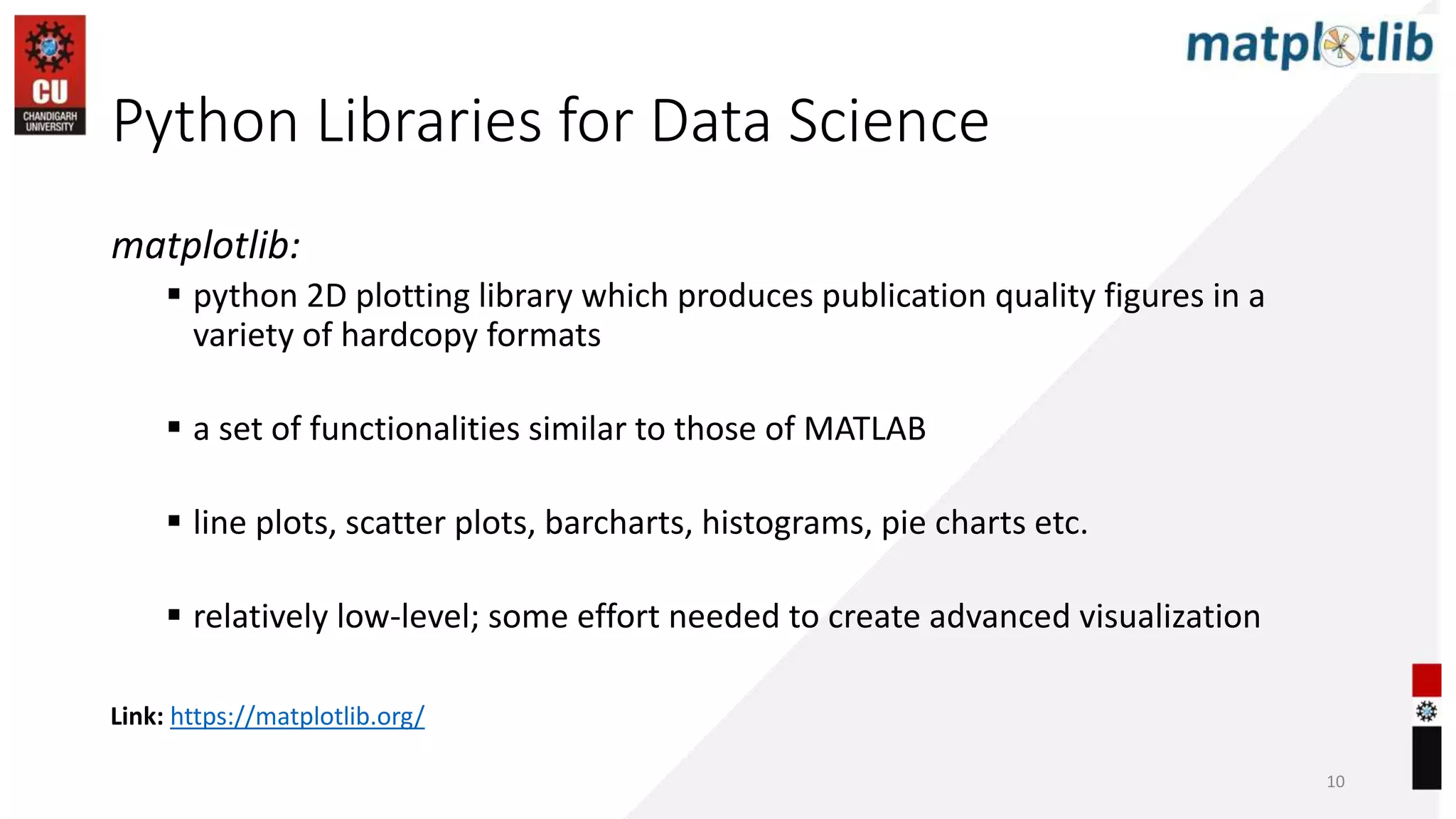 matplotlib:
 python 2D plotting library which produces publication quality figures in a
variety of hardcopy formats
 a set of functionalities similar to those of MATLAB
 line plots, scatter plots, barcharts, histograms, pie charts etc.
 relatively low-level; some effort needed to create advanced visualization
Link: https://matplotlib.org/
Python Libraries for Data Science
10
 
