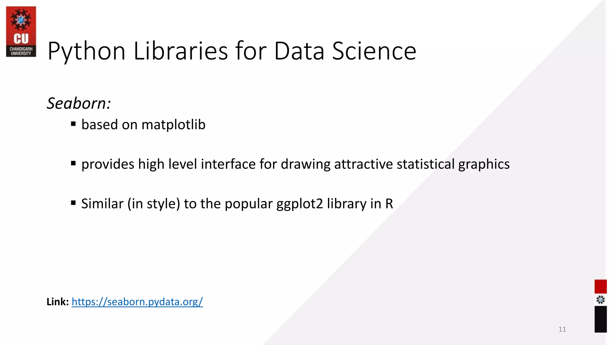 Seaborn:
 based on matplotlib
 provides high level interface for drawing attractive statistical graphics
 Similar (in style) to the popular ggplot2 library in R
Link: https://seaborn.pydata.org/
Python Libraries for Data Science
11
 