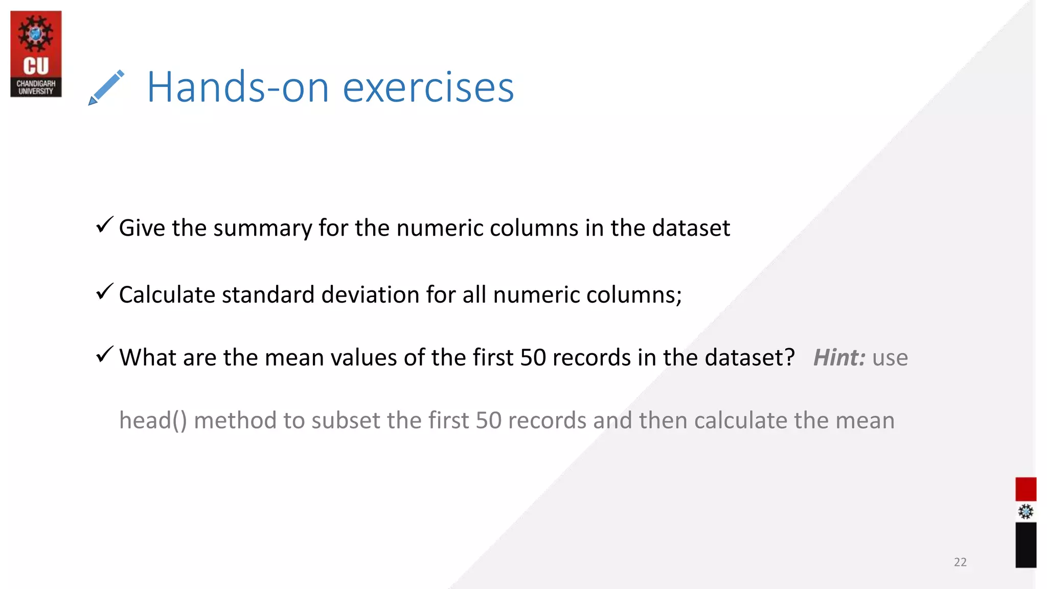 Hands-on exercises
22
 Give the summary for the numeric columns in the dataset
 Calculate standard deviation for all numeric columns;
 What are the mean values of the first 50 records in the dataset? Hint: use
head() method to subset the first 50 records and then calculate the mean
 