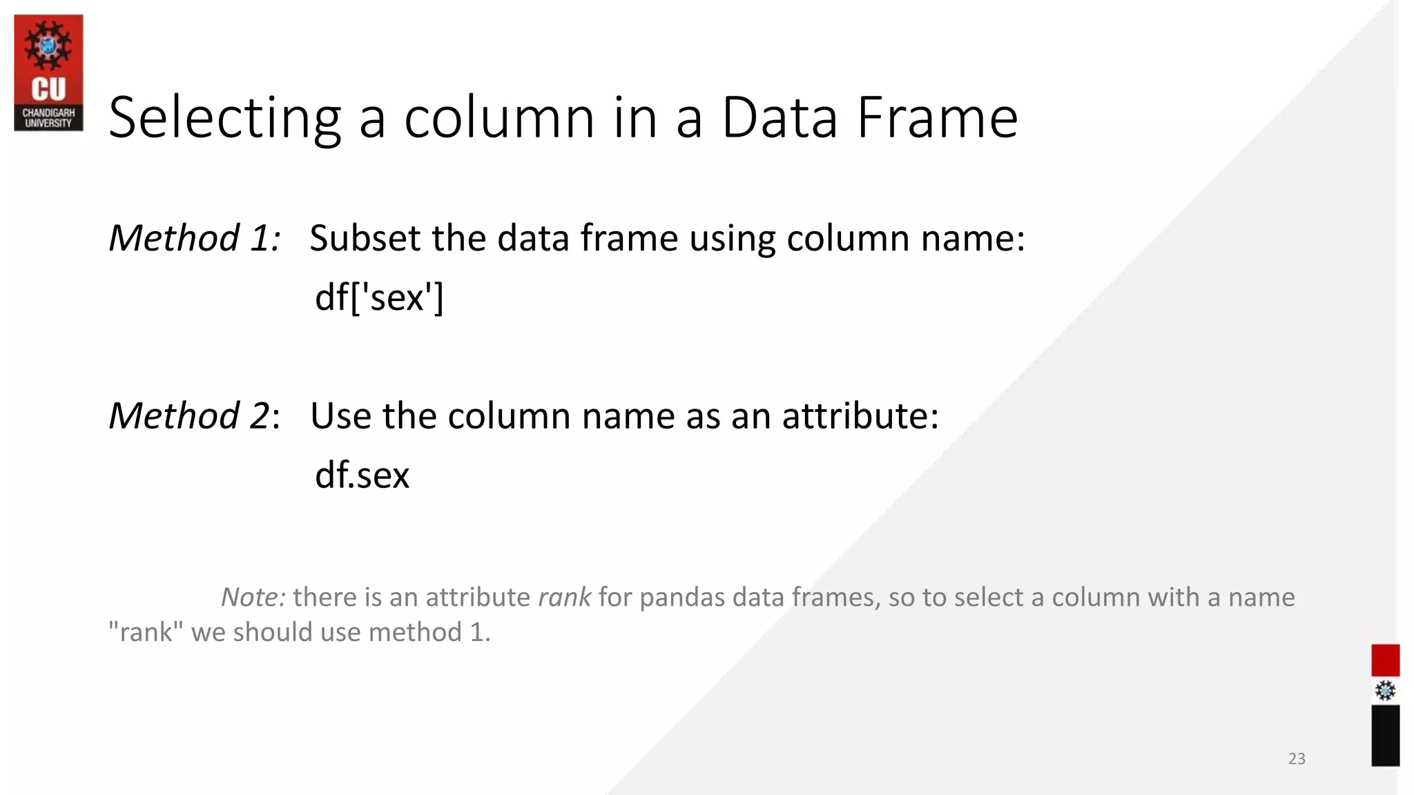 Selecting a column in a Data Frame
Method 1: Subset the data frame using column name:
df['sex']
Method 2: Use the column name as an attribute:
df.sex
Note: there is an attribute rank for pandas data frames, so to select a column with a name
"rank" we should use method 1.
23
 