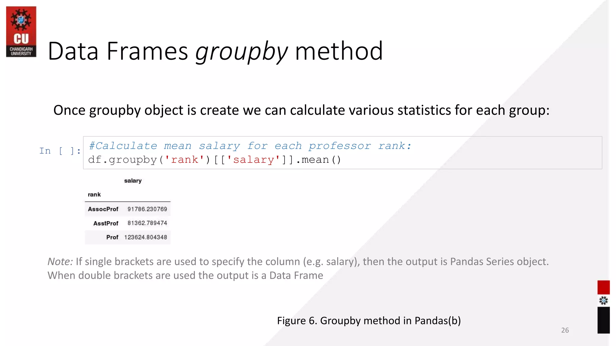 Data Frames groupby method
26
Once groupby object is create we can calculate various statistics for each group:
In [ ]: #Calculate mean salary for each professor rank:
df.groupby('rank')[['salary']].mean()
Note: If single brackets are used to specify the column (e.g. salary), then the output is Pandas Series object.
When double brackets are used the output is a Data Frame
Figure 6. Groupby method in Pandas(b)
 