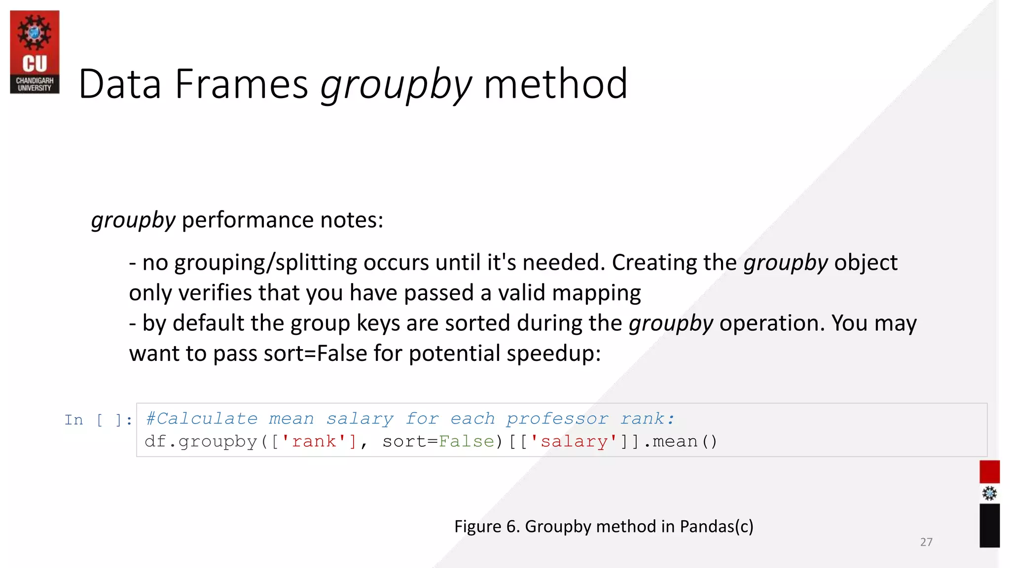 Data Frames groupby method
27
groupby performance notes:
- no grouping/splitting occurs until it's needed. Creating the groupby object
only verifies that you have passed a valid mapping
- by default the group keys are sorted during the groupby operation. You may
want to pass sort=False for potential speedup:
In [ ]: #Calculate mean salary for each professor rank:
df.groupby(['rank'], sort=False)[['salary']].mean()
Figure 6. Groupby method in Pandas(c)
 