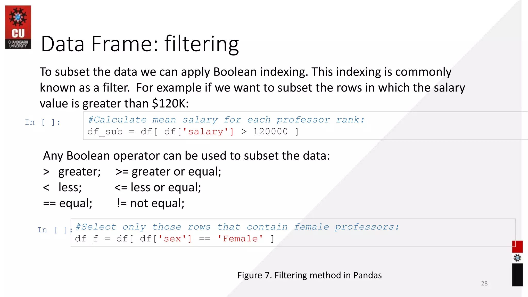 Data Frame: filtering
28
To subset the data we can apply Boolean indexing. This indexing is commonly
known as a filter. For example if we want to subset the rows in which the salary
value is greater than $120K:
In [ ]: #Calculate mean salary for each professor rank:
df_sub = df[ df['salary'] > 120000 ]
In [ ]:#Select only those rows that contain female professors:
df_f = df[ df['sex'] == 'Female' ]
Any Boolean operator can be used to subset the data:
> greater; >= greater or equal;
< less; <= less or equal;
== equal; != not equal;
Figure 7. Filtering method in Pandas
 