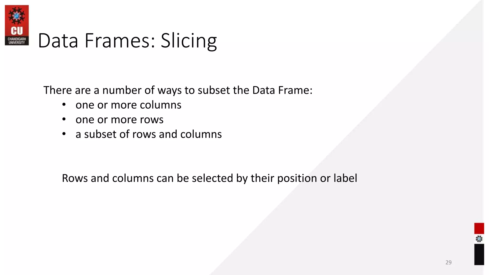 Data Frames: Slicing
29
There are a number of ways to subset the Data Frame:
• one or more columns
• one or more rows
• a subset of rows and columns
Rows and columns can be selected by their position or label
 