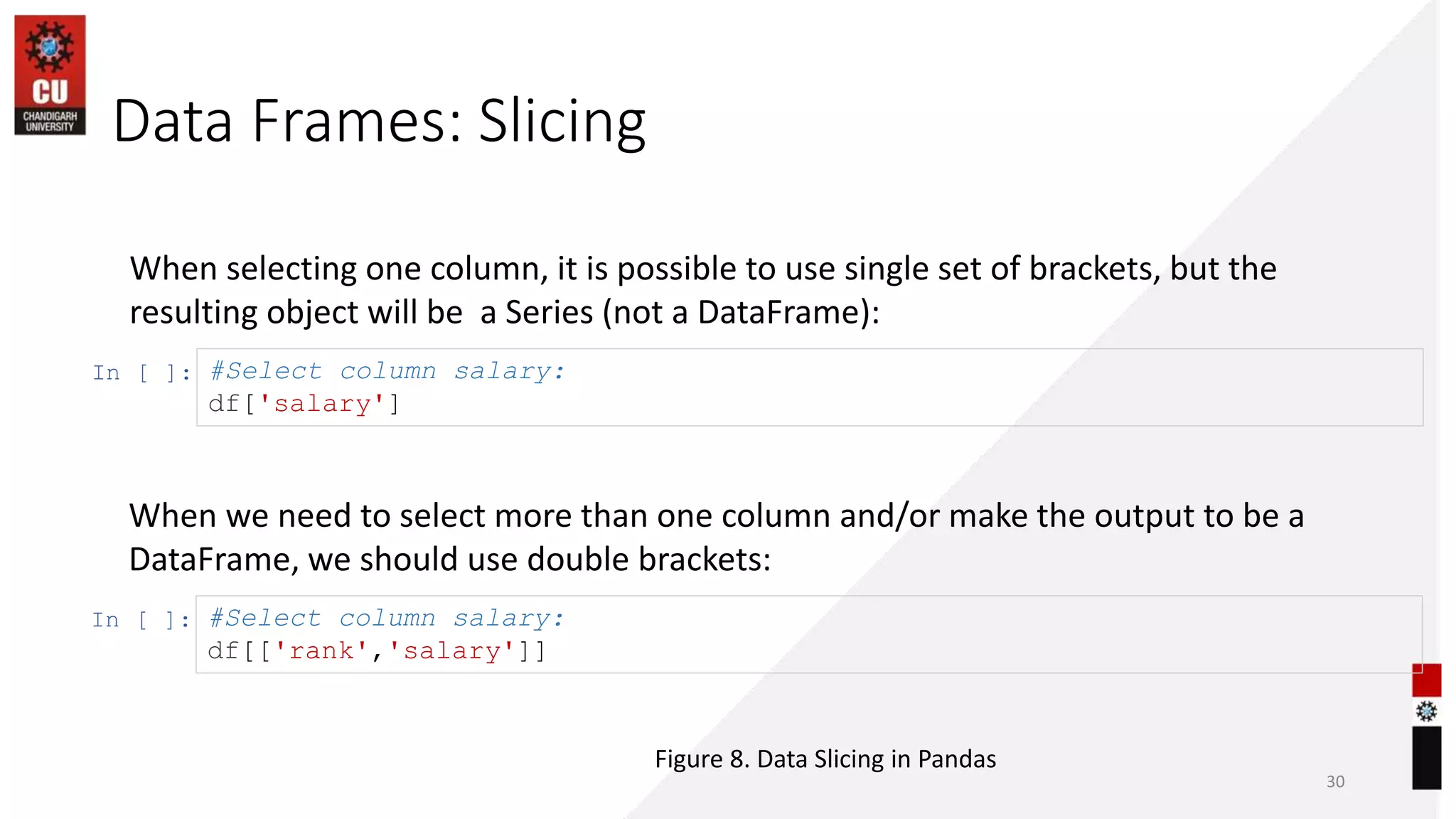 Data Frames: Slicing
30
When selecting one column, it is possible to use single set of brackets, but the
resulting object will be a Series (not a DataFrame):
In [ ]: #Select column salary:
df['salary']
When we need to select more than one column and/or make the output to be a
DataFrame, we should use double brackets:
In [ ]: #Select column salary:
df[['rank','salary']]
Figure 8. Data Slicing in Pandas
 