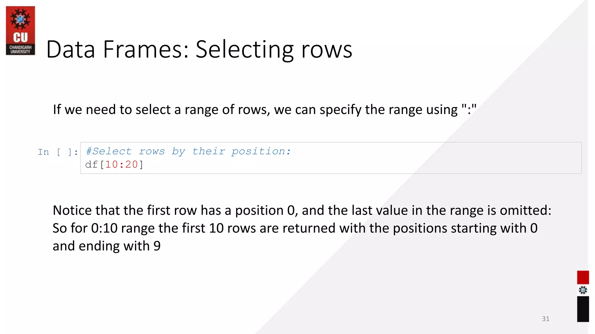 Data Frames: Selecting rows
31
If we need to select a range of rows, we can specify the range using ":"
In [ ]: #Select rows by their position:
df[10:20]
Notice that the first row has a position 0, and the last value in the range is omitted:
So for 0:10 range the first 10 rows are returned with the positions starting with 0
and ending with 9
 