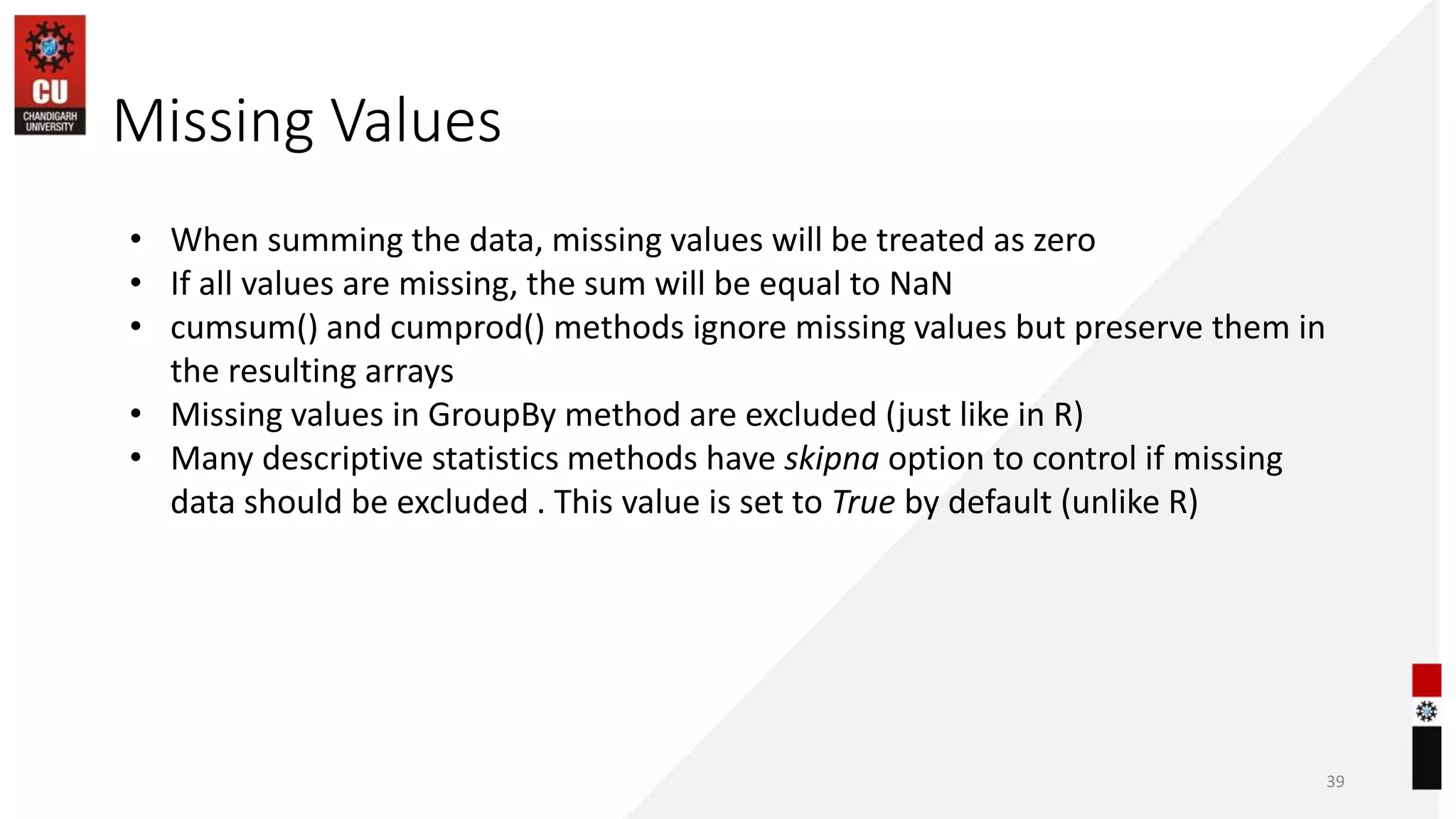 Missing Values
39
• When summing the data, missing values will be treated as zero
• If all values are missing, the sum will be equal to NaN
• cumsum() and cumprod() methods ignore missing values but preserve them in
the resulting arrays
• Missing values in GroupBy method are excluded (just like in R)
• Many descriptive statistics methods have skipna option to control if missing
data should be excluded . This value is set to True by default (unlike R)
 