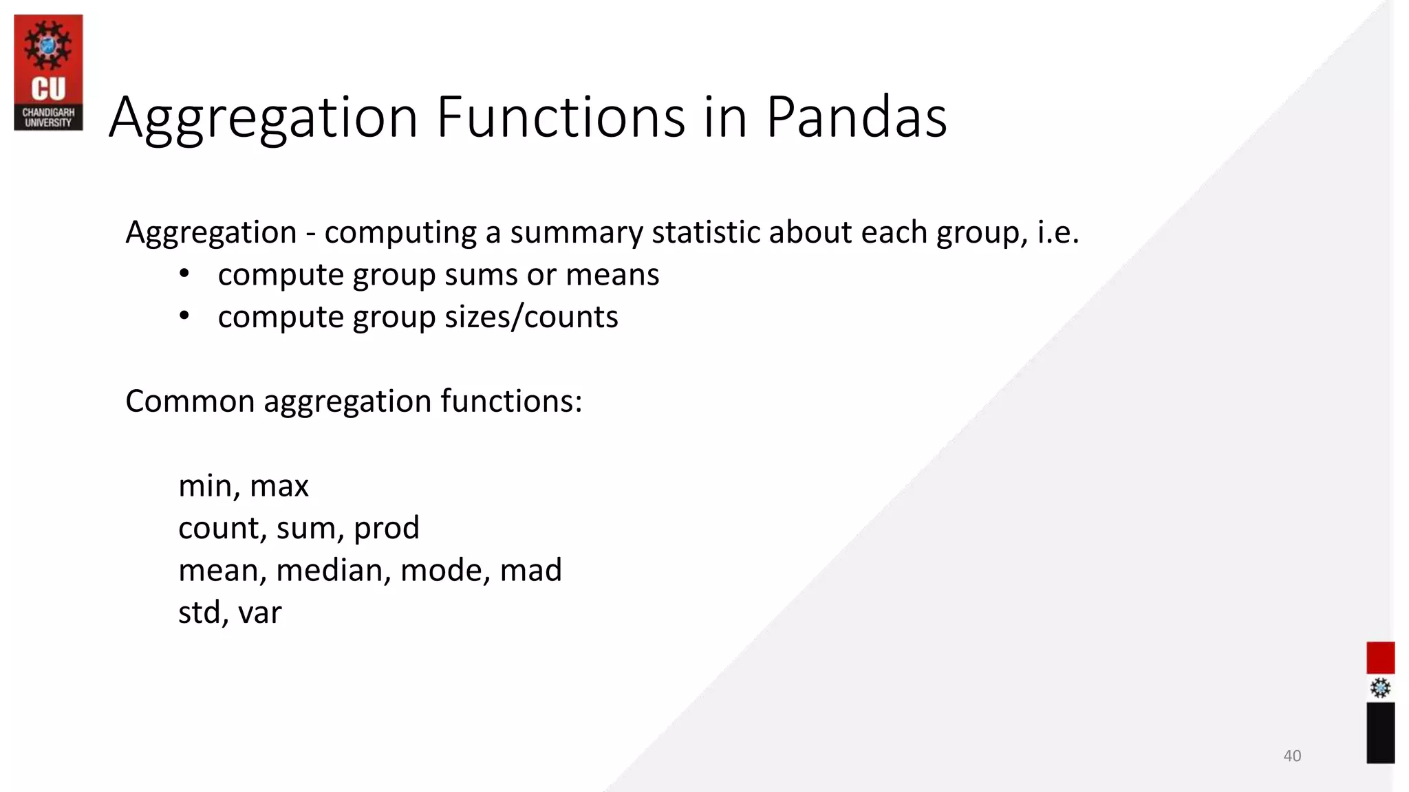 Aggregation Functions in Pandas
40
Aggregation - computing a summary statistic about each group, i.e.
• compute group sums or means
• compute group sizes/counts
Common aggregation functions:
min, max
count, sum, prod
mean, median, mode, mad
std, var
 