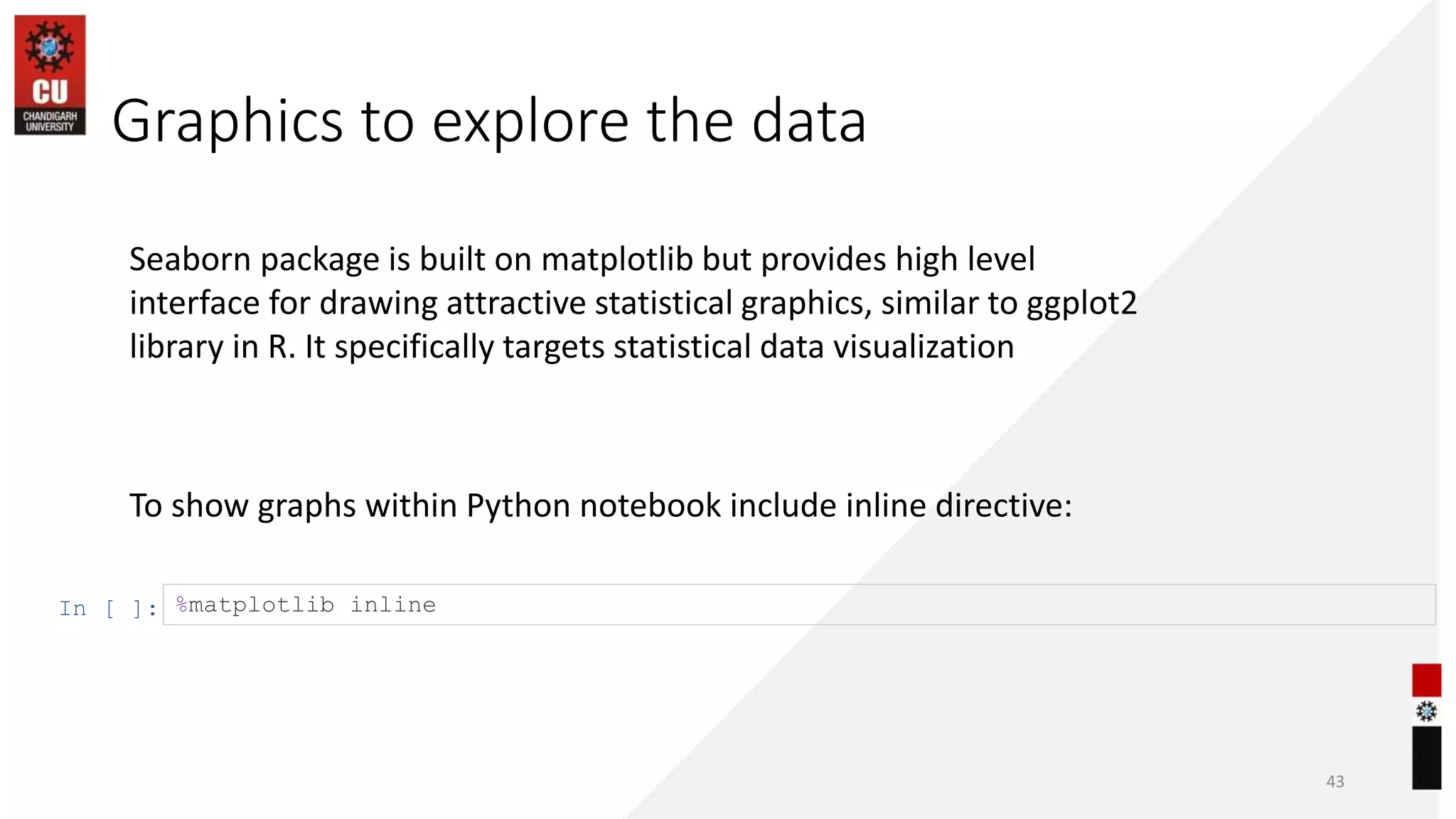 Graphics to explore the data
43
To show graphs within Python notebook include inline directive:
In [ ]: %matplotlib inline
Seaborn package is built on matplotlib but provides high level
interface for drawing attractive statistical graphics, similar to ggplot2
library in R. It specifically targets statistical data visualization
 