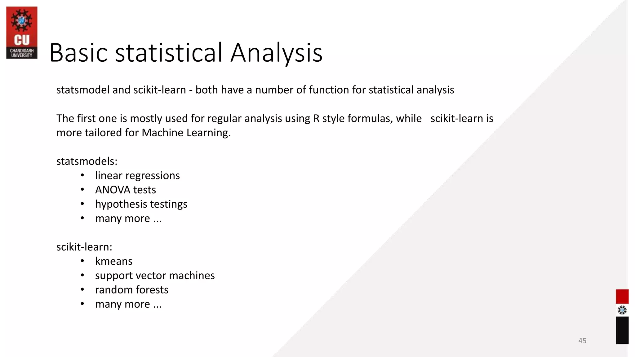 Basic statistical Analysis
45
statsmodel and scikit-learn - both have a number of function for statistical analysis
The first one is mostly used for regular analysis using R style formulas, while scikit-learn is
more tailored for Machine Learning.
statsmodels:
• linear regressions
• ANOVA tests
• hypothesis testings
• many more ...
scikit-learn:
• kmeans
• support vector machines
• random forests
• many more ...
 