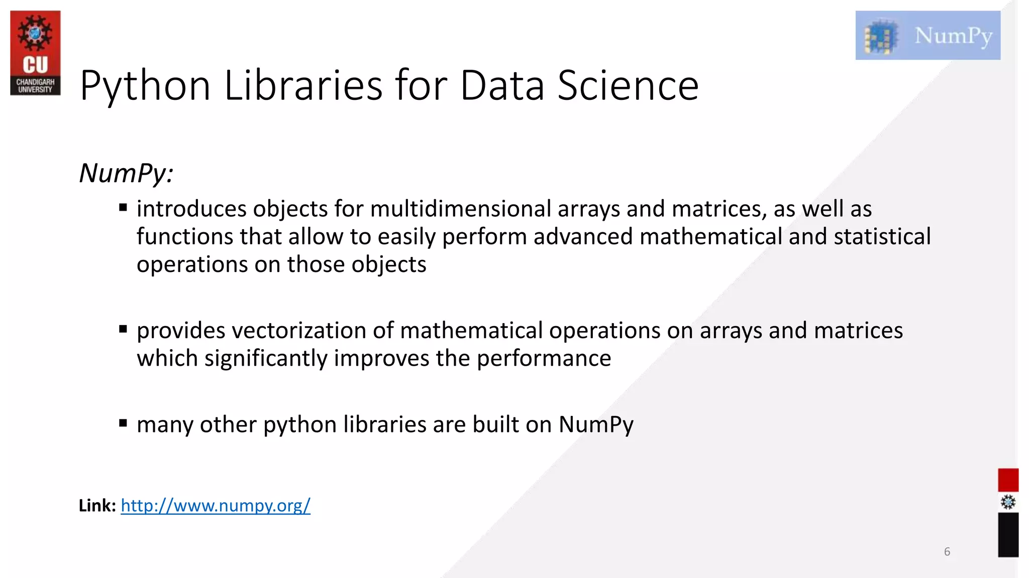 Python Libraries for Data Science
NumPy:
 introduces objects for multidimensional arrays and matrices, as well as
functions that allow to easily perform advanced mathematical and statistical
operations on those objects
 provides vectorization of mathematical operations on arrays and matrices
which significantly improves the performance
 many other python libraries are built on NumPy
6
Link: http://www.numpy.org/
 