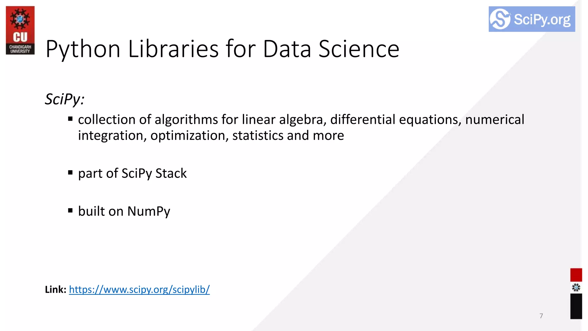Python Libraries for Data Science
SciPy:
 collection of algorithms for linear algebra, differential equations, numerical
integration, optimization, statistics and more
 part of SciPy Stack
 built on NumPy
7
Link: https://www.scipy.org/scipylib/
 