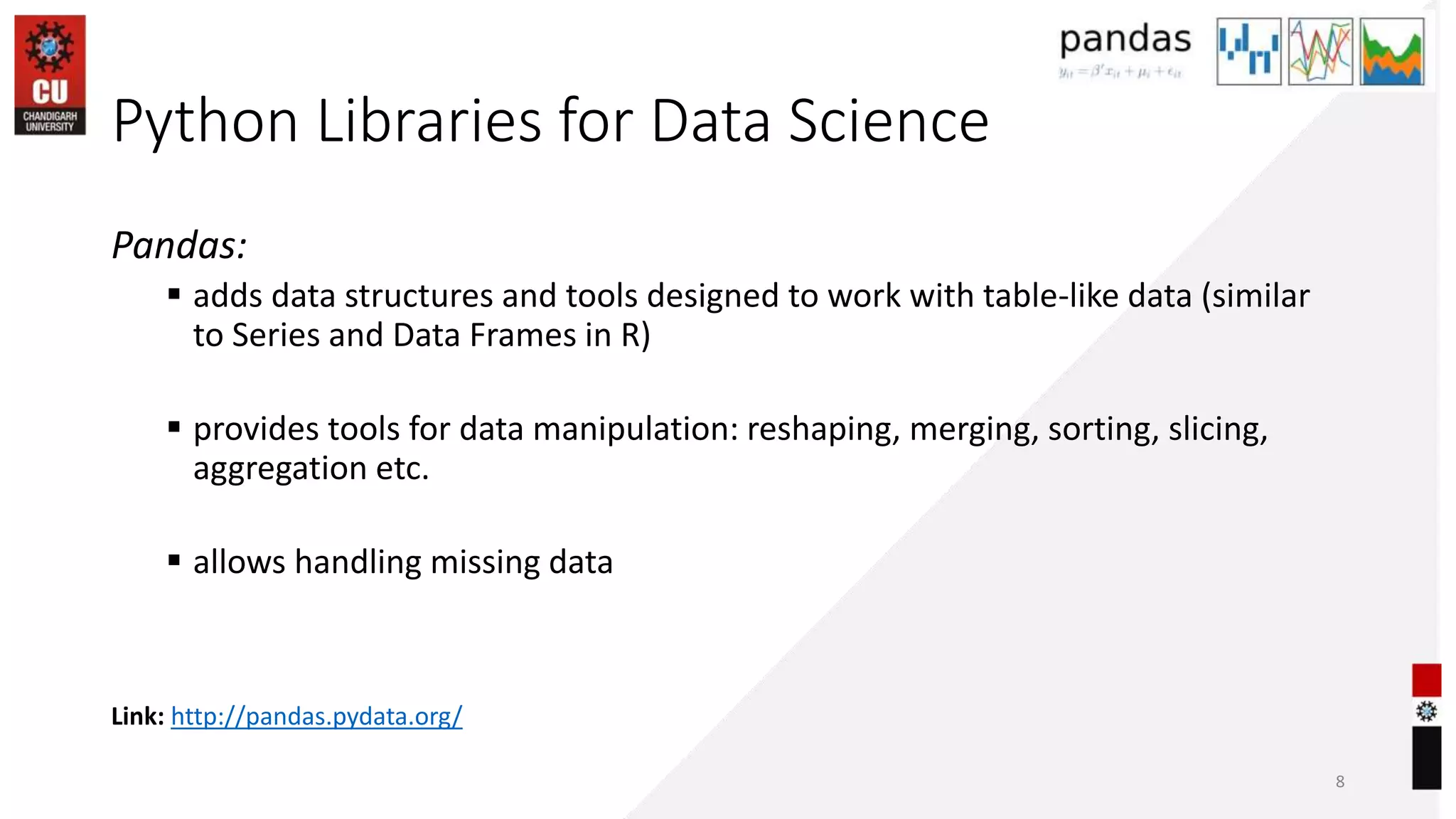 Python Libraries for Data Science
Pandas:
 adds data structures and tools designed to work with table-like data (similar
to Series and Data Frames in R)
 provides tools for data manipulation: reshaping, merging, sorting, slicing,
aggregation etc.
 allows handling missing data
8
Link: http://pandas.pydata.org/
 