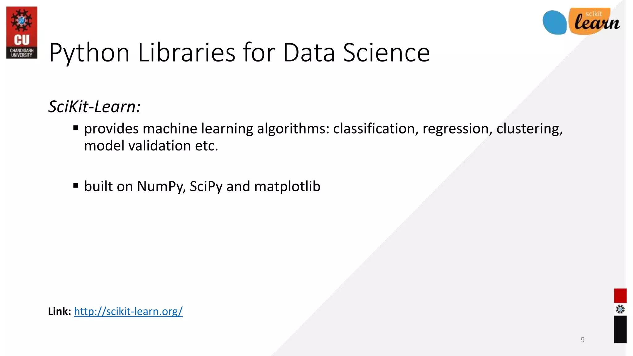 Link: http://scikit-learn.org/
Python Libraries for Data Science
SciKit-Learn:
 provides machine learning algorithms: classification, regression, clustering,
model validation etc.
 built on NumPy, SciPy and matplotlib
9
 