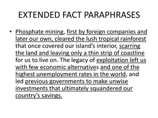 EXTENDED FACT PARAPHRASES
• Phosphate mining, first by foreign companies and
later our own, cleared the lush tropical rainforest
that once covered our island’s interior, scarring
the land and leaving only a thin strip of coastline
for us to live on. The legacy of exploitation left us
with few economic alternatives and one of the
highest unemployment rates in the world, and
led previous governments to make unwise
investments that ultimately squandered our
country’s savings.
 