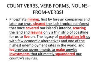 COUNT VERBS, VERB FORMS, NOUNS-
FROM-VERBS!
• Phosphate mining, first by foreign companies and
later our own, cleared the lush tropical rainforest
that once covered our island’s interior, scarring
the land and leaving only a thin strip of coastline
for us to live on. The legacy of exploitation left us
with few economic alternatives and one of the
highest unemployment rates in the world, and
ledprevious governments to make unwise
investments that ultimately squandered our
country’s savings.
 