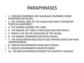 PARAPHRASES
• 1. FOREIGN COMPANIES AND NAURUAN COMPANIES MINED
PHOSPHATE ON NAURU.
• 2. THE CENTRAL PART OF THE ISLAND WAS ONCE COVERED BY
TROPICAL RAINFOREST.
• 3. THE MINING SCARRED THE LAND.
• 4. THE MINING LEFT ONLY A THIN COASTLINE FOR PEOPLE.
• 5. PEOPLE LIVE ON THE COASTLINE OF THE ISLAND.
• 6. THE MINING COMPANIES EXPLOITED NAURU.
• 7. THE EXPLOITATION RESULTED IN LOST OPPORTUNITES AND HIGH
UNEMPLOYMENT.
• 8. EARLIER GOVERNMENTS MADE BAD CHOICES.
• 9. EARLIER GOVERNMENTS INVESTED BADLY.
• 10. THE BAD INVESTMENTS RUINED THE COUNTRY’S SAVINGS.
 