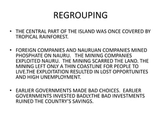 REGROUPING
• THE CENTRAL PART OF THE ISLAND WAS ONCE COVERED BY
TROPICAL RAINFOREST.
• FOREIGN COMPANIES AND NAURUAN COMPANIES MINED
PHOSPHATE ON NAURU. THE MINING COMPANIES
EXPLOITED NAURU. THE MINING SCARRED THE LAND. THE
MINING LEFT ONLY A THIN COASTLINE FOR PEOPLE TO
LIVE.THE EXPLOITATION RESULTED IN LOST OPPORTUNITES
AND HIGH UNEMPLOYMENT.
• EARLIER GOVERNMENTS MADE BAD CHOICES. EARLIER
GOVERNMENTS INVESTED BADLY.THE BAD INVESTMENTS
RUINED THE COUNTRY’S SAVINGS.
 