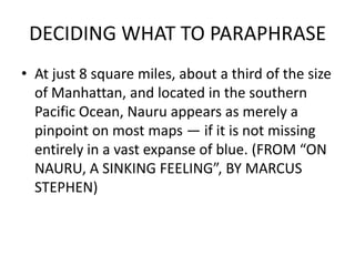 DECIDING WHAT TO PARAPHRASE
• At just 8 square miles, about a third of the size
of Manhattan, and located in the southern
Pacific Ocean, Nauru appears as merely a
pinpoint on most maps — if it is not missing
entirely in a vast expanse of blue. (FROM “ON
NAURU, A SINKING FEELING”, BY MARCUS
STEPHEN)
 