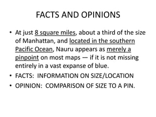 FACTS AND OPINIONS
• At just 8 square miles, about a third of the size
of Manhattan, and located in the southern
Pacific Ocean, Nauru appears as merely a
pinpoint on most maps — if it is not missing
entirely in a vast expanse of blue.
• FACTS: INFORMATION ON SIZE/LOCATION
• OPINION: COMPARISON OF SIZE TO A PIN.
 
