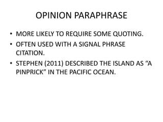 OPINION PARAPHRASE
• MORE LIKELY TO REQUIRE SOME QUOTING.
• OFTEN USED WITH A SIGNAL PHRASE
CITATION.
• STEPHEN (2011) DESCRIBED THE ISLAND AS “A
PINPRICK” IN THE PACIFIC OCEAN.
 