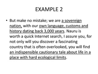 EXAMPLE 2
• But make no mistake; we are a sovereign
nation, with our own language, customs and
history dating back 3,000 years. Nauru is
worth a quick Internet search, I assure you, for
not only will you discover a fascinating
country that is often overlooked, you will find
an indispensible cautionary tale about life in a
place with hard ecological limits.
 