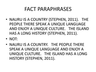 FACT PARAPHRASES
• NAURU IS A COUNTRY (STEPHEN, 2011). THE
PEOPLE THERE SPEAK A UNIQUE LANGUAGE
AND ENJOY A UNIQUE CULTURE. THE ISLAND
HAS A LONG HISTORY (STEPHEN, 2011).
• NOT:
• NAURU IS A COUNTRY. THE PEOPLE THERE
SPEAK A UNIQUE LANGUAGE AND ENJOY A
UNIQUE CULTURE. THE ISLAND HAS A LONG
HISTORY (STEPHEN, 2011).
 