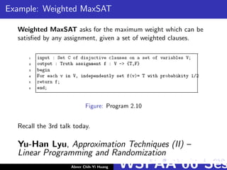 Example: Weighted MaxSAT
Weighted MaxSAT asks for the maximum weight which can be
satisﬁed by any assignment, given a set of weighted clauses.
Figure: Program 2.10
Recall the 3rd talk today.
Yu-Han Lyu, Approximation Techniques (II) –
Linear Programming and Randomization
Abner Chih-Yi Huang WSPAA’06 Ses
 