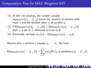 Computation Tree for MAX Weighted SAT
(4) At the i-th iteration, the random variable
mRWS (x|v1v2 · · · vi−1) means the measure of solution with
input x and the decided value vj of variable vj .
(5) If E[mRWS (x|v1v2 · · · vi−10)] ≤ E[mRWS (x|v1v2 · · · vi−11)],
then vi is set to 1, otherwise it is set to 0.
(6) Eventually, we have mA (x) = E[mRWS (x|v1v2 · · · vn)]
Assume that x contains t clauses c1, . . . , ct. We have
E[mRWS (x|v1v2 · · · vi−11)] =
t
j=1
w(cj )Pr{cj is satisﬁed|v1v2 · · · vi−11}
Abner Chih-Yi Huang WSPAA’06 Ses
 