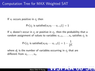 Computation Tree for MAX Weighted SAT
If vi occurs positive in cj then
Pr{cj is satisﬁed|v1v2 · · · vi−11} = 1
If vi doesn’t occur in cj or positive in cj , then the probability that a
random assignment of values to variables vi+1, . . . , vn satisﬁes cj is
Pr{cj is satisﬁed|v1v2 · · · vi−11} = 1 −
1
2dj
where dj is the number of variables occurring in cj that are
diﬀerent from v1, . . . , vn.
Abner Chih-Yi Huang WSPAA’06 Ses
 