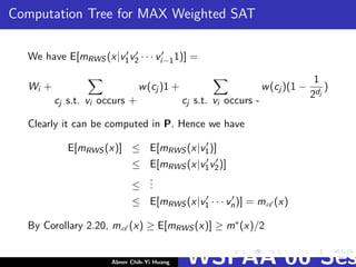 Computation Tree for MAX Weighted SAT
We have E[mRWS (x|v1v2 · · · vi−11)] =
Wi +
cj s.t. vi occurs +
w(cj )1 +
cj s.t. vi occurs -
w(cj )(1 −
1
2dj
)
Clearly it can be computed in P. Hence we have
E[mRWS (x)] ≤ E[mRWS (x|v1)]
≤ E[mRWS (x|v1v2)]
≤
...
≤ E[mRWS (x|v1 · · · vn)] = mA (x)
By Corollary 2.20, mA (x) ≥ E[mRWS (x)] ≥ m∗(x)/2
Abner Chih-Yi Huang WSPAA’06 Ses
 