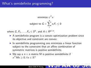 What’s semideﬁnite programming?
minimize cT
x
subject to G +
n
i
xi Fi ≤ 0
where G, F1, . . . , Fn ∈ Sk, and A ∈ Rp×n.
A semideﬁnite program is a convex optimization problem since
its objective and constraint are convex:
In semideﬁnite programming one minimizes a linear function
subject to the constraint that an aﬃne combination of
symmetric matrices is positive semideﬁnite.
We say a n × n matrix M is positive semideﬁnite if
xT Mx ≥ 0, ∀x ∈ Rn
Abner Chih-Yi Huang WSPAA’06 Ses
 