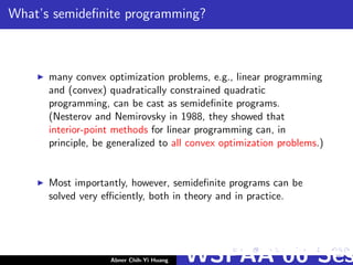 What’s semideﬁnite programming?
many convex optimization problems, e.g., linear programming
and (convex) quadratically constrained quadratic
programming, can be cast as semideﬁnite programs.
(Nesterov and Nemirovsky in 1988, they showed that
interior-point methods for linear programming can, in
principle, be generalized to all convex optimization problems.)
Most importantly, however, semideﬁnite programs can be
solved very eﬃciently, both in theory and in practice.
Abner Chih-Yi Huang WSPAA’06 Ses
 