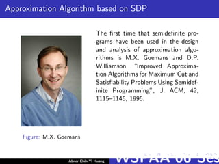 Approximation Algorithm based on SDP
Figure: M.X. Goemans
The ﬁrst time that semideﬁnite pro-
grams have been used in the design
and analysis of approximation algo-
rithms is M.X. Goemans and D.P.
Williamson, “Improved Approxima-
tion Algorithms for Maximum Cut and
Satisﬁability Problems Using Semidef-
inite Programming”, J. ACM, 42,
1115–1145, 1995.
Abner Chih-Yi Huang WSPAA’06 Ses
 