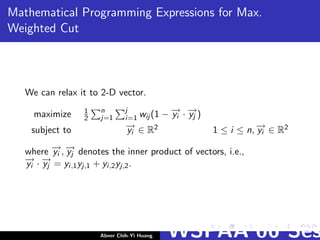 Mathematical Programming Expressions for Max.
Weighted Cut
We can relax it to 2-D vector.
maximize 1
2
n
j=1
j
i=1 wij (1 − −→yi · −→yj )
subject to −→yi ∈ R2 1 ≤ i ≤ n, −→yi ∈ R2
where −→yi , −→yj denotes the inner product of vectors, i.e.,
−→yi · −→yj = yi,1yj,1 + yi,2yj,2.
Abner Chih-Yi Huang WSPAA’06 Ses
 